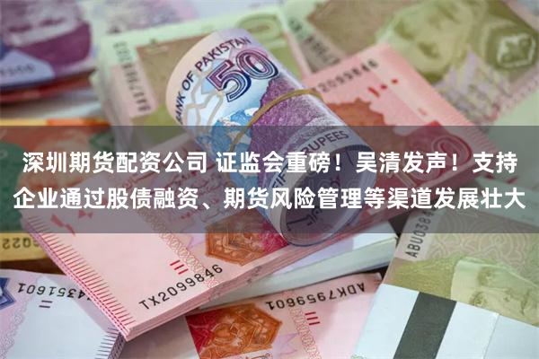 深圳期货配资公司 证监会重磅！吴清发声！支持企业通过股债融资、期货风险管理等渠道发展壮大