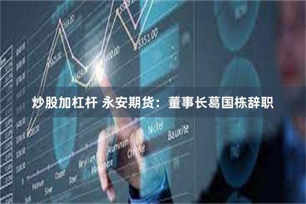 炒股加杠杆 永安期货：董事长葛国栋辞职