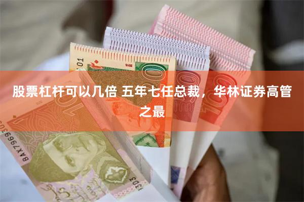 股票杠杆可以几倍 五年七任总裁，华林证券高管之最