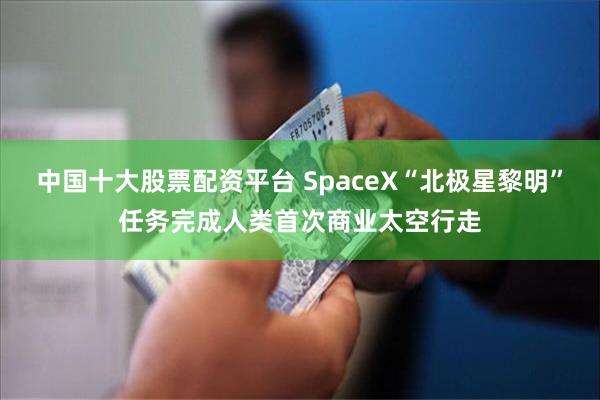 中国十大股票配资平台 SpaceX“北极星黎明”任务完成人类首次商业太空行走