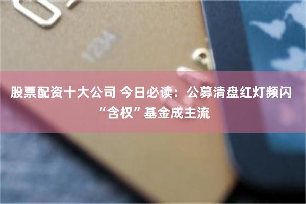 股票配资十大公司 今日必读：公募清盘红灯频闪 “含权”基金成主流