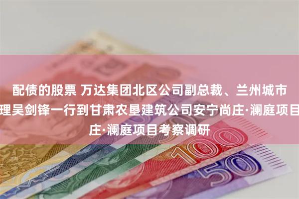 配债的股票 万达集团北区公司副总裁、兰州城市公司总经理吴剑锋一行到甘肃农垦建筑公司安宁尚庄·澜庭项目考察调研