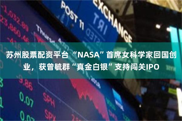苏州股票配资平台 “NASA”首席女科学家回国创业，获曾毓群“真金白银”支持闯关IPO