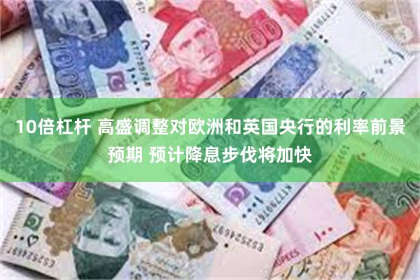 10倍杠杆 高盛调整对欧洲和英国央行的利率前景预期 预计降息步伐将加快