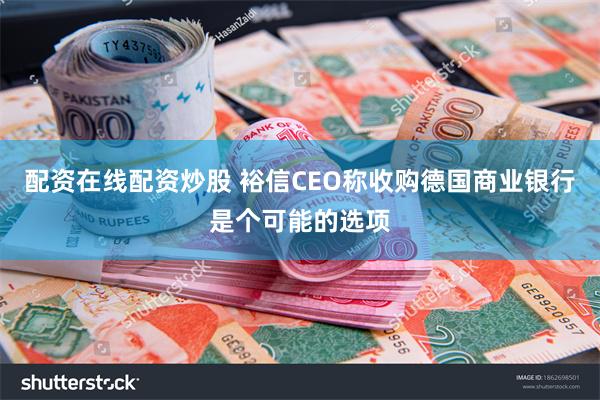 配资在线配资炒股 裕信CEO称收购德国商业银行是个可能的选项