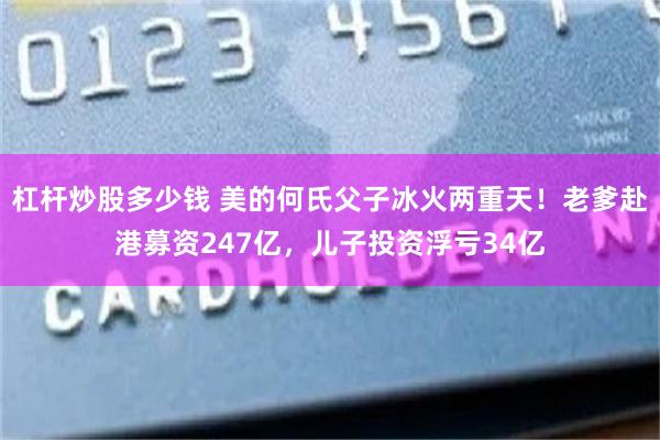 杠杆炒股多少钱 美的何氏父子冰火两重天！老爹赴港募资247亿，儿子投资浮亏34亿