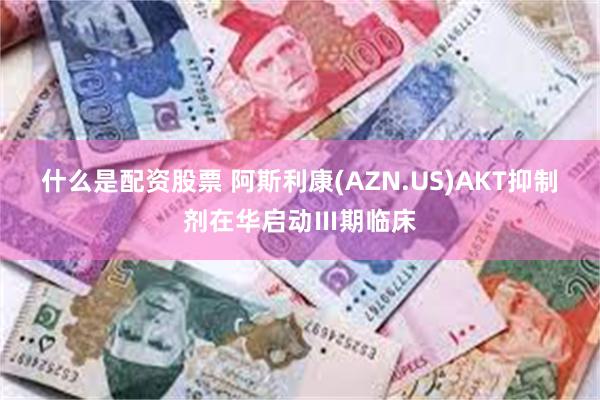 什么是配资股票 阿斯利康(AZN.US)AKT抑制剂在华启动Ⅲ期临床