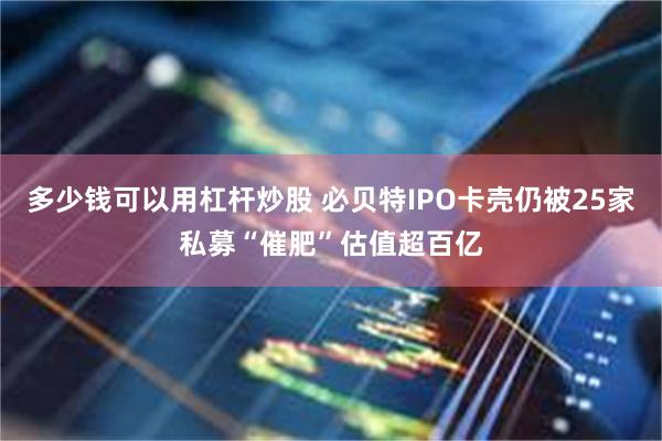 多少钱可以用杠杆炒股 必贝特IPO卡壳仍被25家私募“催肥”估值超百亿