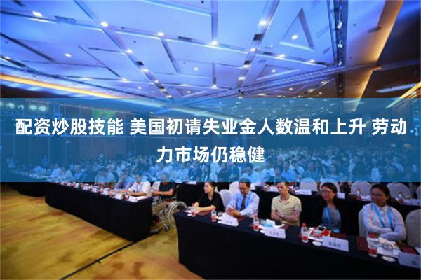 配资炒股技能 美国初请失业金人数温和上升 劳动力市场仍稳健