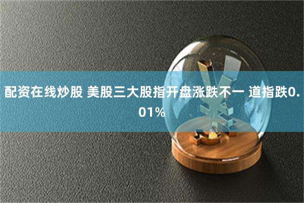 配资在线炒股 美股三大股指开盘涨跌不一 道指跌0.01%