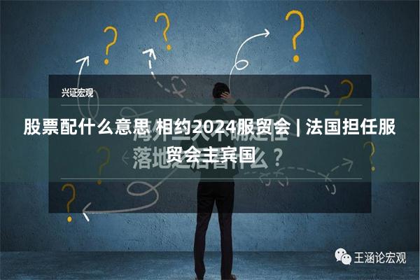 股票配什么意思 相约2024服贸会 | 法国担任服贸会主宾国