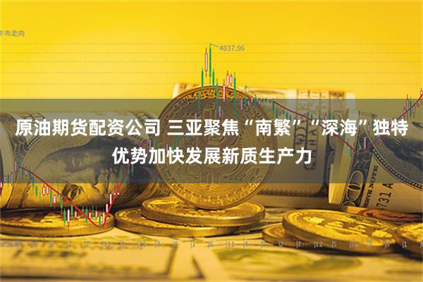 原油期货配资公司 三亚聚焦“南繁”“深海”独特优势加快发展新质生产力