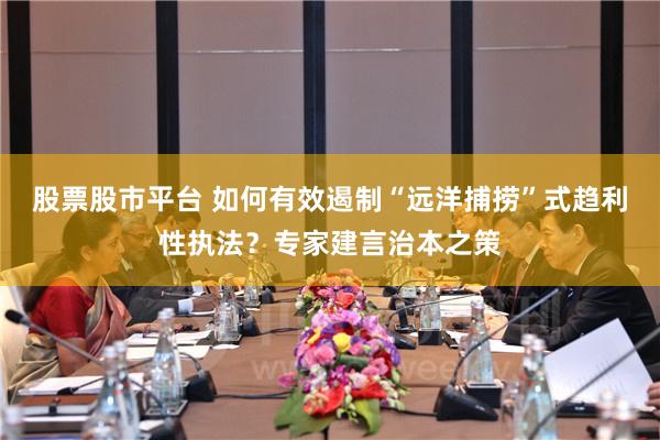 股票股市平台 如何有效遏制“远洋捕捞”式趋利性执法？专家建言治本之策