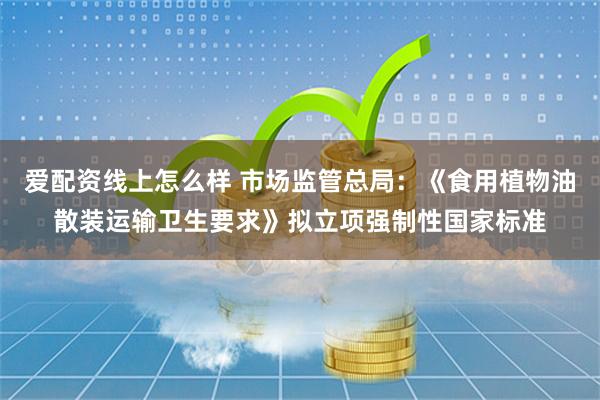 爱配资线上怎么样 市场监管总局：《食用植物油散装运输卫生要求》拟立项强制性国家标准