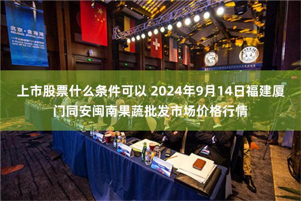 上市股票什么条件可以 2024年9月14日福建厦门同安闽南果蔬批发市场价格行情