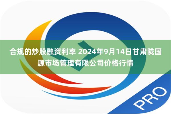 合规的炒股融资利率 2024年9月14日甘肃陇国源市场管理有限公司价格行情