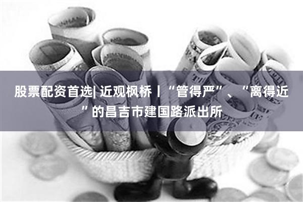 股票配资首选| 近观枫桥丨“管得严”、“离得近”的昌吉市建国路派出所