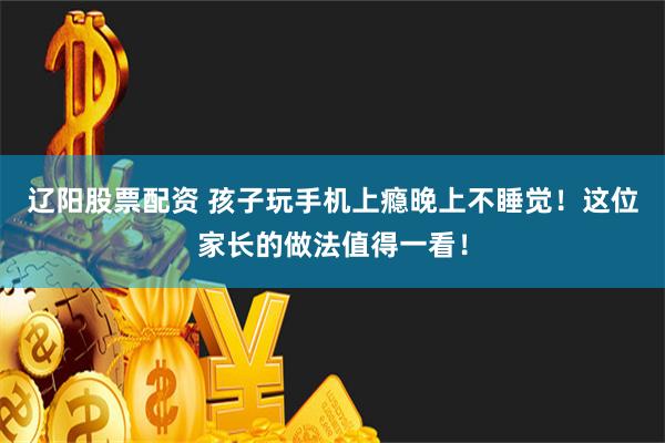 辽阳股票配资 孩子玩手机上瘾晚上不睡觉！这位家长的做法值得一看！