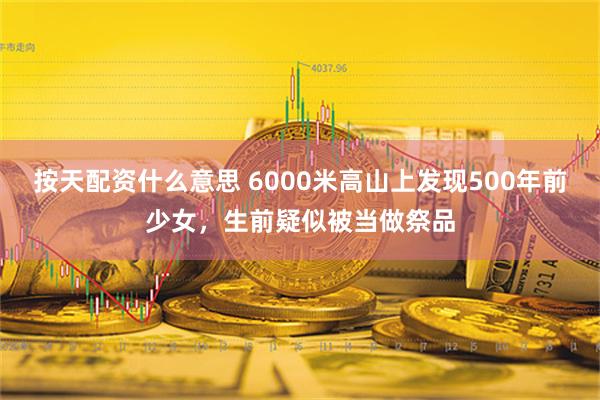 按天配资什么意思 6000米高山上发现500年前少女，生前疑似被当做祭品