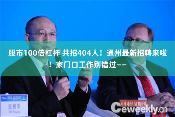 股市100倍杠杆 共招404人！通州最新招聘来啦！家门口工作别错过——