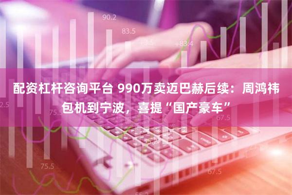 配资杠杆咨询平台 990万卖迈巴赫后续：周鸿祎包机到宁波，喜提“国产豪车”