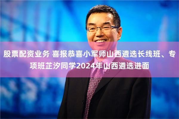 股票配资业务 喜报恭喜小军师山西遴选长线班、专项班芷汐同学2024年山西遴选进面
