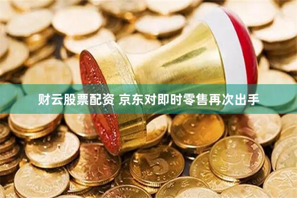 财云股票配资 京东对即时零售再次出手