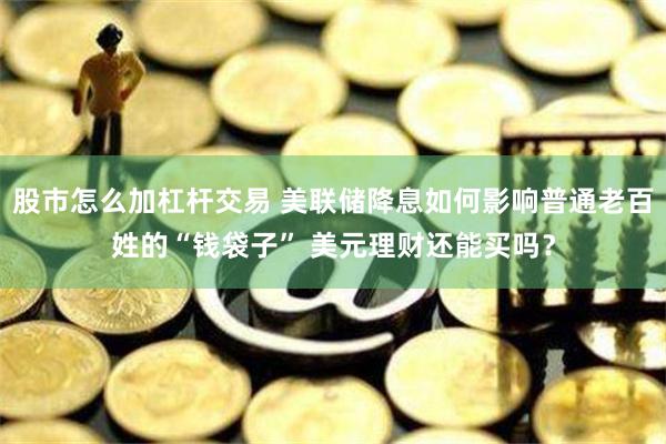 股市怎么加杠杆交易 美联储降息如何影响普通老百姓的“钱袋子” 美元理财还能买吗？