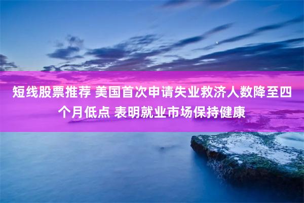 短线股票推荐 美国首次申请失业救济人数降至四个月低点 表明就业市场保持健康