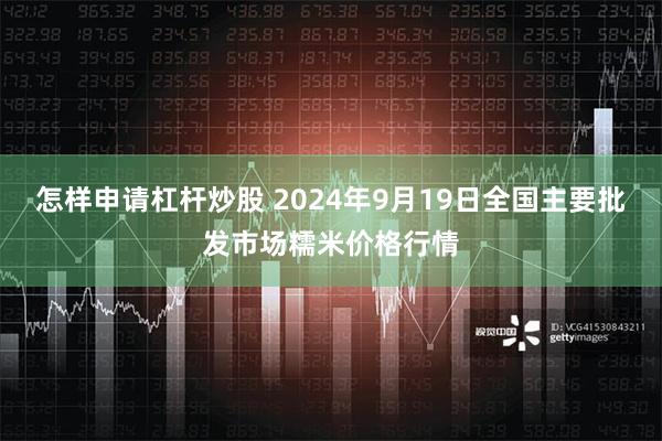 怎样申请杠杆炒股 2024年9月19日全国主要批发市场糯米价格行情
