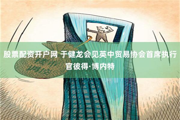股票配资开户网 于健龙会见英中贸易协会首席执行官彼得·博内特