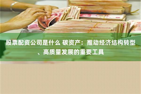 股票配资公司是什么 碳资产：推动经济结构转型、高质量发展的重要工具