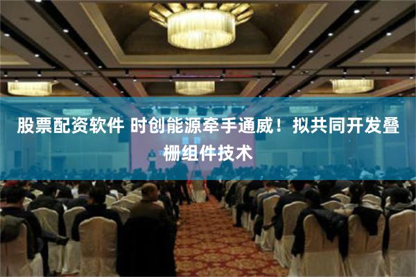 股票配资软件 时创能源牵手通威！拟共同开发叠栅组件技术