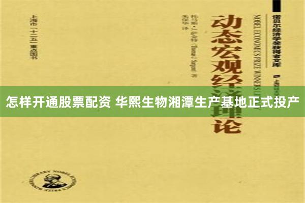 怎样开通股票配资 华熙生物湘潭生产基地正式投产