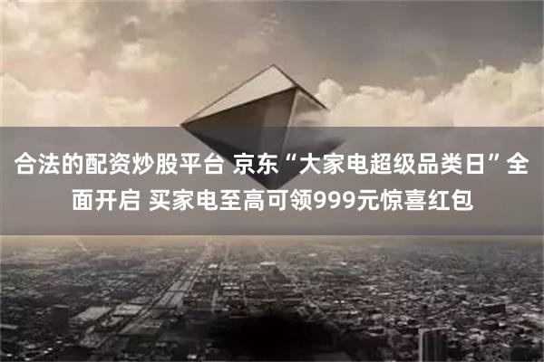 合法的配资炒股平台 京东“大家电超级品类日”全面开启 买家电至高可领999元惊喜红包