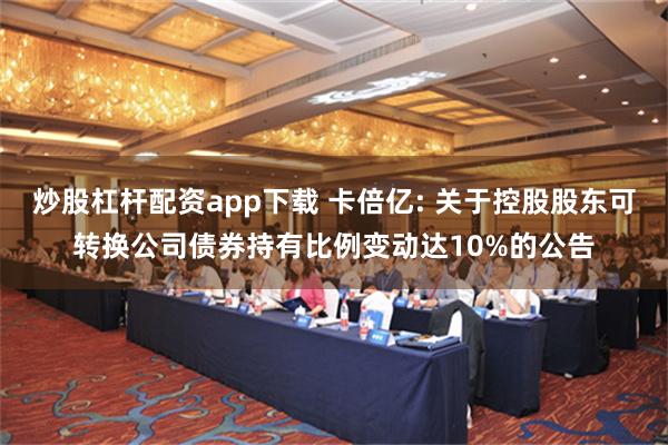 炒股杠杆配资app下载 卡倍亿: 关于控股股东可转换公司债券持有比例变动达10%的公告