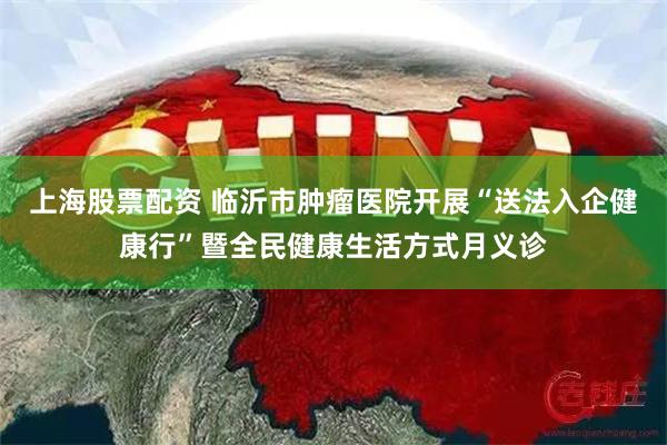 上海股票配资 临沂市肿瘤医院开展“送法入企健康行”暨全民健康生活方式月义诊