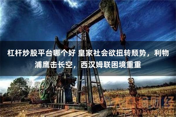 杠杆炒股平台哪个好 皇家社会欲扭转颓势，利物浦鹰击长空，西汉姆联困境重重