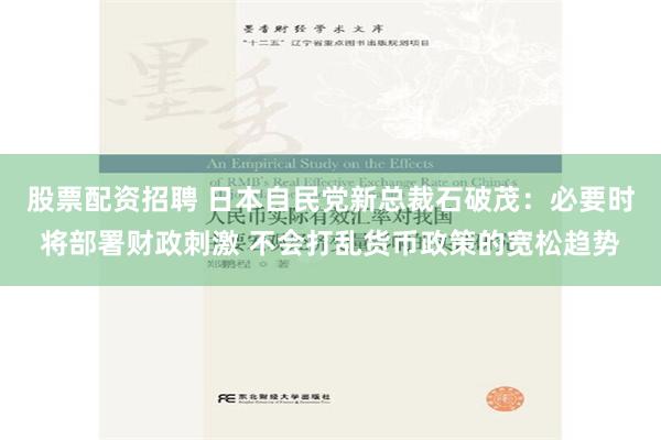 股票配资招聘 日本自民党新总裁石破茂：必要时将部署财政刺激 不会打乱货币政策的宽松趋势