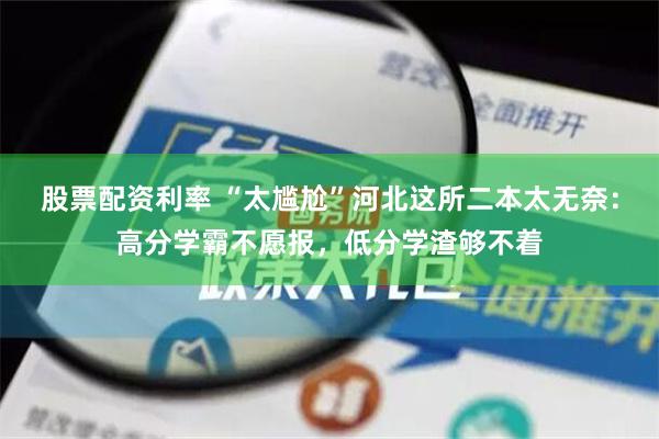 股票配资利率 “太尴尬”河北这所二本太无奈：高分学霸不愿报，低分学渣够不着