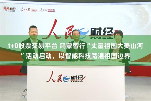 t+0股票交易平台 鸿蒙智行“丈量祖国大美山河”活动启动，以智能科技踏遍祖国边界