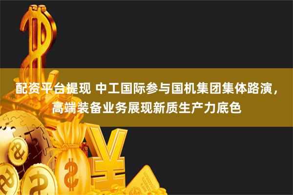 配资平台提现 中工国际参与国机集团集体路演，高端装备业务展现新质生产力底色