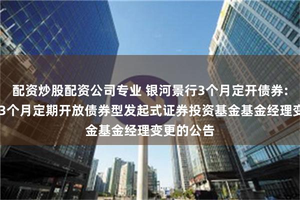 配资炒股配资公司专业 银河景行3个月定开债券: 银河景行3个月定期开放债券型发起式证券投资基金基金经理变更的公告