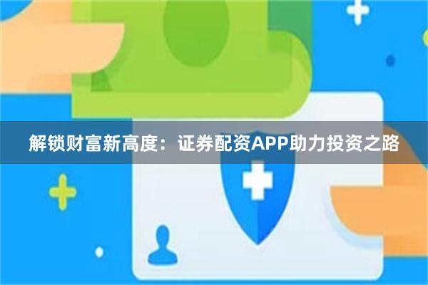 解锁财富新高度：证券配资APP助力投资之路