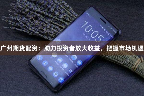 广州期货配资：助力投资者放大收益，把握市场机遇