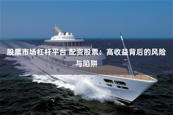 股票市场杠杆平台 配资股票：高收益背后的风险与陷阱
