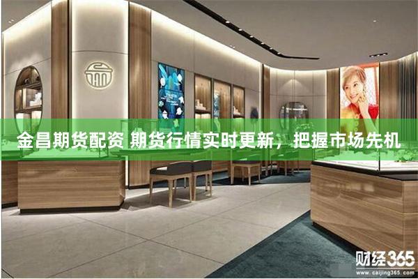 金昌期货配资 期货行情实时更新，把握市场先机