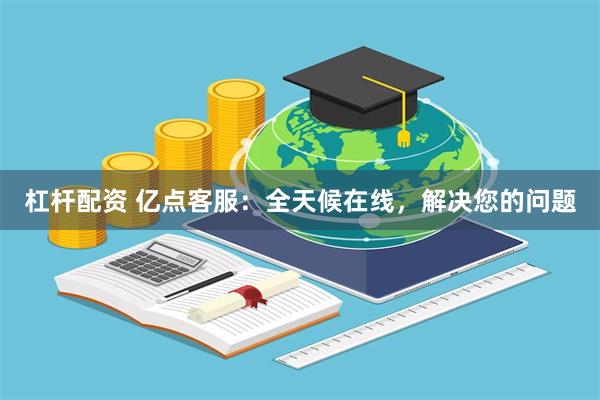 杠杆配资 亿点客服：全天候在线，解决您的问题