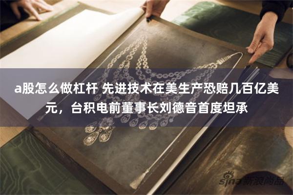 a股怎么做杠杆 先进技术在美生产恐赔几百亿美元，台积电前董事长刘德音首度坦承
