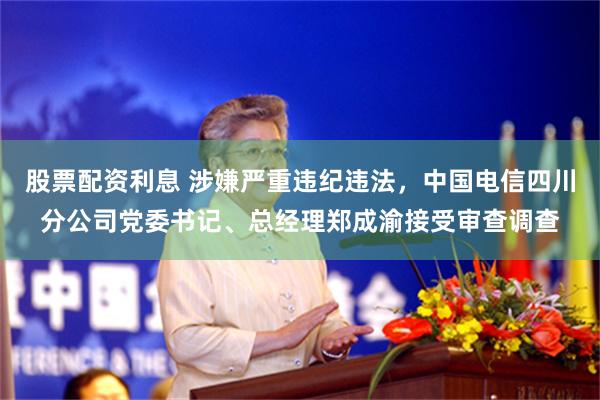 股票配资利息 涉嫌严重违纪违法，中国电信四川分公司党委书记、总经理郑成渝接受审查调查